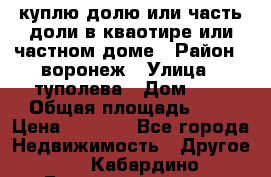 куплю долю или часть доли в кваотире или частном доме › Район ­ воронеж › Улица ­ туполева › Дом ­ 1 › Общая площадь ­ 2 › Цена ­ 1 000 - Все города Недвижимость » Другое   . Кабардино-Балкарская респ.